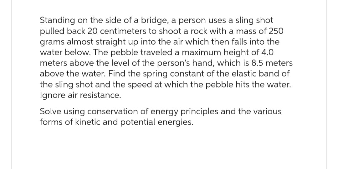 Standing on the side of a bridge, a person uses a sling shot
pulled back 20 centimeters to shoot a rock with a mass of 250
grams almost straight up into the air which then falls into the
water below. The pebble traveled a maximum height of 4.0
meters above the level of the person's hand, which is 8.5 meters
above the water. Find the spring constant of the elastic band of
the sling shot and the speed at which the pebble hits the water.
Ignore air resistance.
Solve using conservation of energy principles and the various
forms of kinetic and potential energies.