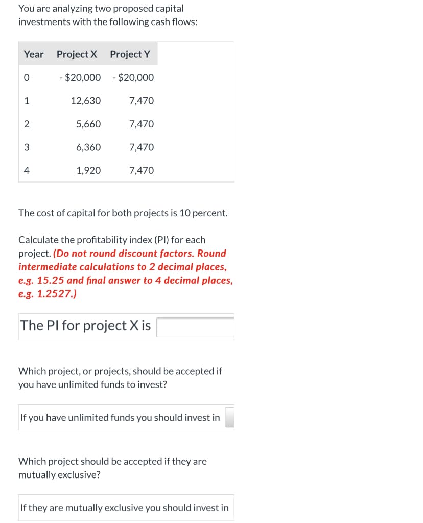 You are analyzing two proposed capital
investments with the following cash flows:
Year Project X Project Y
- $20,000 - $20,000
12,630
7,470
5,660
7,470
3
6,360
7,470
4
1,920
7,470
1,
2.
