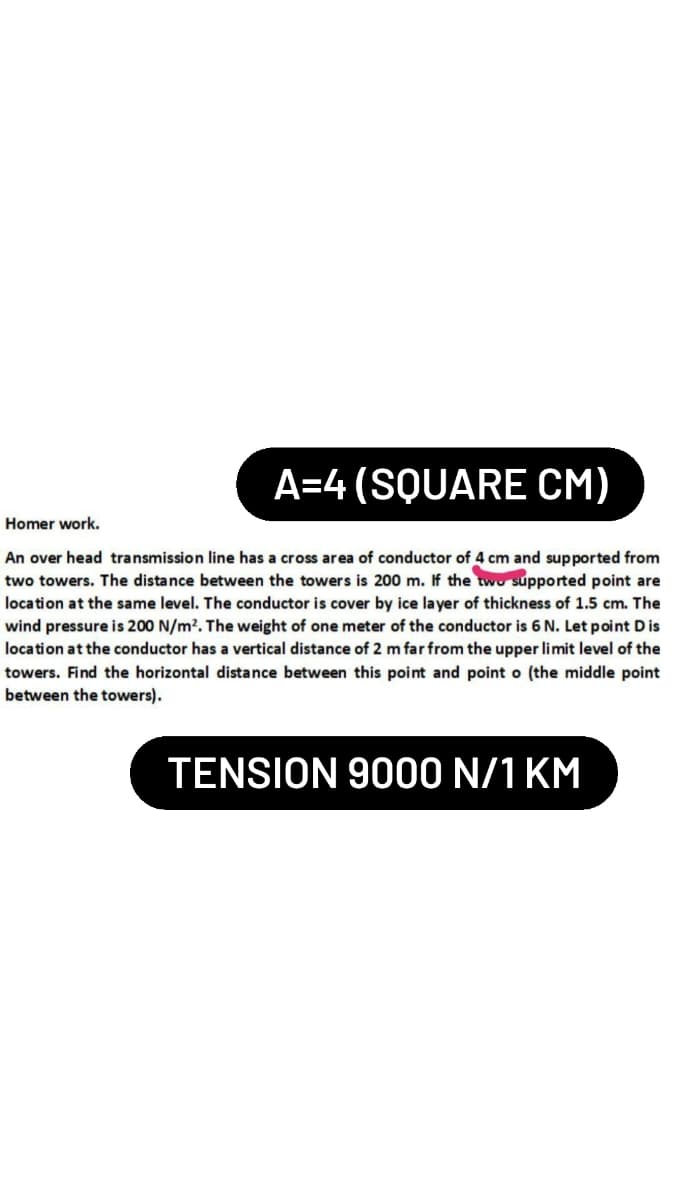 A=4 (SQUARE CM)
Homer work.
An over head transmission line has a cross area of conductor of 4 cm and supported from
two towers. The distance between the towers is 200 m. If the two supported point are
location at the same level. The conductor is cover by ice layer of thickness of 1.5 cm. The
wind pressure is 200 N/m². The weight of one meter of the conductor is 6 N. Let point Dis
location at the conductor has a vertical distance of 2 m far from the upper limit level of the
towers. Find the horizontal distance between this point and point o (the middle point
between the towers).
TENSION 9000 N/1 KM
