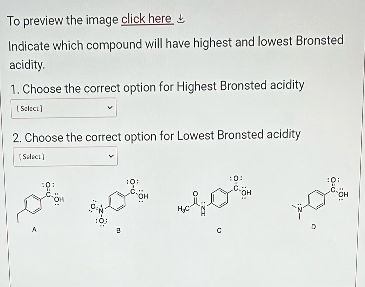 To preview the image click here
Indicate which compound will have highest and lowest Bronsted
acidity.
1. Choose the correct option for Highest Bronsted acidity
[Select]
2. Choose the correct option for Lowest Bronsted acidity
[Select]
A
B
`ОН
H3C
:0:
:0:
تصور
D