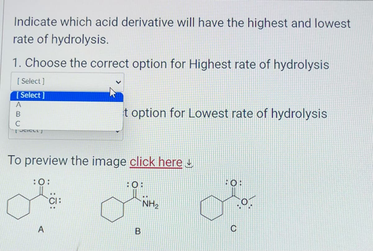 Indicate which acid derivative will have the highest and lowest
rate of hydrolysis.
1. Choose the correct option for Highest rate of hydrolysis
[Select]
[Select]
A
B
C
[Scieet]
To preview the image click here
:0:
t option for Lowest rate of hydrolysis
A
:0:
B
NH₂