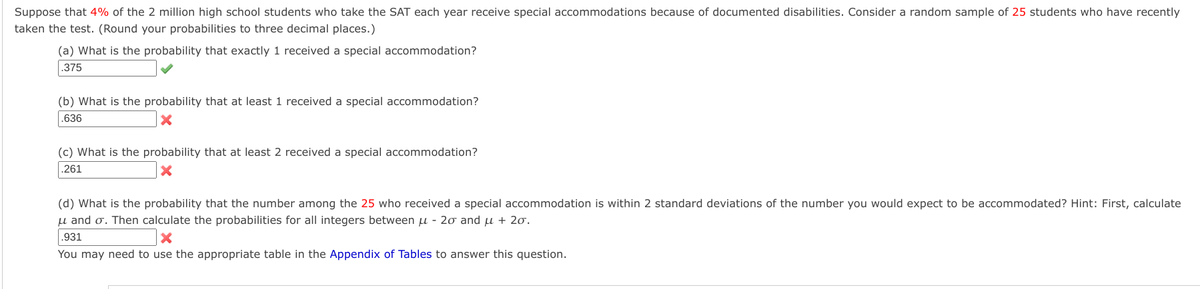 Suppose that 4% of the 2 million high school students who take the SAT each year receive special accommodations because of documented disabilities. Consider a random sample of 25 students who have recently
taken the test. (Round your probabilities to three decimal places.)
(a) What is the probability that exactly 1 received a special accommodation?
.375
(b) What is the probability that at least 1 received a special accommodation?
.636
x
(c) What is the probability that at least 2 received a special accommodation?
.261
x
(d) What is the probability that the number among the 25 who received a special accommodation is within 2 standard deviations of the number you would expect to be accommodated? Hint: First, calculate
μ and σ. Then calculate the probabilities for all integers between μ- 2σ and μ + 2σ.
.931
×
You may need to use the appropriate table in the Appendix of Tables to answer this question.