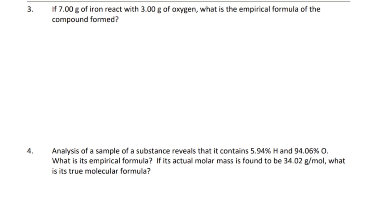 3.
If 7.00 g of iron react with 3.00 g of oxygen, what is the empirical formula of the
compound formed?
Analysis of a sample of a substance reveals that it contains 5.94% H and 94.06% O.
What is its empirical formula? If its actual molar mass is found to be 34.02 g/mol, what
is its true molecular formula?
4.
