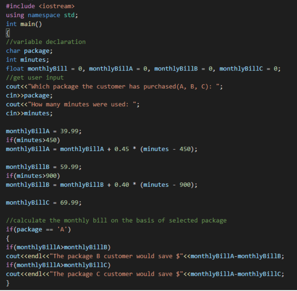 #include <iostream>
using namespace std;
int main()
//variable declaration
char package;
int minutes;
float monthlyBill
e, monthlyBillA = 0, monthlyBillB = 0, monthlyBillC = 0;
%3D
//get user input
cout<<"Which package the customer has purchased(A, B, C): ";
cin>>package;
cout<<"How many minutes were used: ";
cin>>minutes;
monthlyBillA
if(minutes>450)
= 39.99;
monthlyBillA = monthlyBillA + 0.45 *
(minutes
450);
monthlyBillB
if(minutes>900)
monthlyBillB = monthlyBillB + 0.40 *
= 59.99;
(minutes
- 900);
monthlyBillC
= 69.99;
//calculate the monthly bill on the basis of selected package
if(package
{
if(monthlyBillA>monthlyBillB)
cout<<endl<<"The package B customer would save $"<<monthlyBillA-monthlyBillB;
if(monthlyBillA>monthlyBillC)
cout<<end1<<"The package C customer would save $"<<monthlyBillA-monthlyBillc;
}
'A')
==
