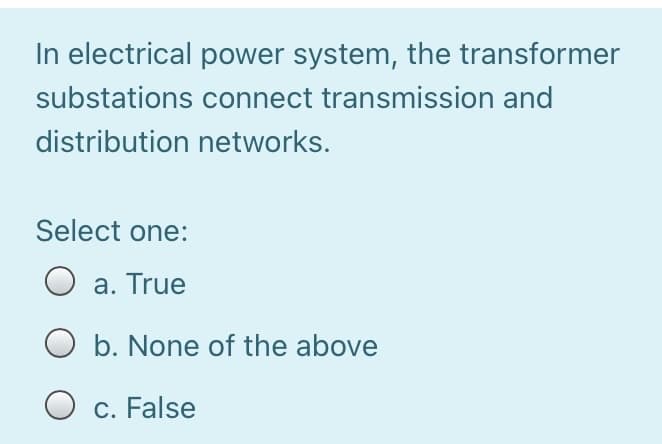 In electrical power system, the transformer
substations connect transmission and
distribution networks.
Select one:
a. True
O b. None of the above
O c. False

