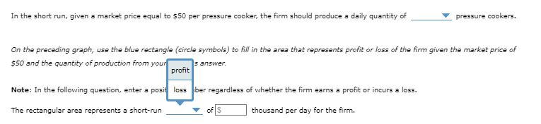 In the short run, given a market price equal to $50 per pressure cooker, the firm should produce a daily quantity of
On the preceding graph, use the blue rectangle (circle symbols) to fill in the area that represents profit or loss of the firm given the market price of
$50 and the quantity of production from your
s answer.
pressure cookers.
profit
Note: In the following question, enter a posit loss ber regardless of whether the firm earns a profit or incurs a loss.
The rectangular area represents a short-run
thousand per day for the firm.