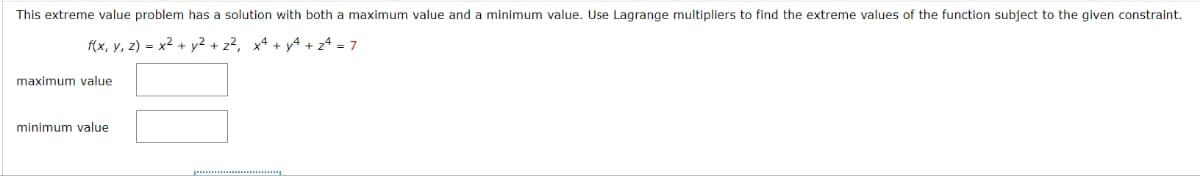 This extreme value problem has a solution with both a maximum value and a minimum value. Use Lagrange multipliers to find the extreme values of the function subject to the given constraint.
f(x, y, z) = x² + y² + z², x² + y² + 24 = 7
maximum value
minimum value