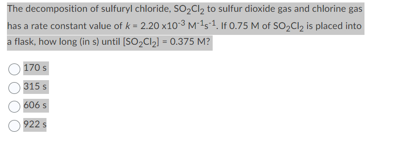 The decomposition of sulfuryl chloride, SO₂Cl₂ to sulfur dioxide gas and chlorine gas
has a rate constant value of k = 2.20 x10-³M-¹s-¹. If 0.75 M of SO₂Cl₂ is placed into
a flask, how long (in s) until [SO₂Cl₂] = 0.375 M?
170 s
315 s
606 s
922 s