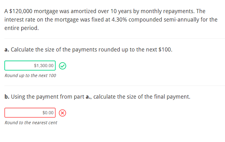 A $120,000 mortgage was amortized over 10 years by monthly repayments. The
interest rate on the mortgage was fixed at 4.30% compounded semi-annually for the
entire period.
a. Calculate the size of the payments rounded up to the next $100.
$1,300.00 ✪
Round up to the next 100
b. Using the payment from part a., calculate the size of the final payment.
$0.00 X
Round to the nearest cent