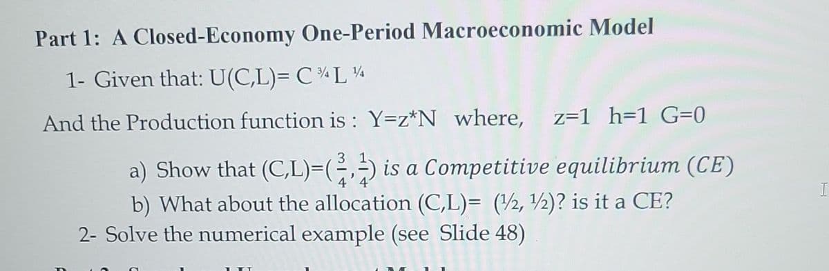 Part 1: A Closed-Economy One-Period Macroeconomic Model
1- Given that: U(C,L)= CL%
And the Production function is: Y=z*N where, z=1 h=1 G=0
a) Show that (C,L)=(2, is a Competitive equilibrium (CE)
b) What about the allocation (C,L)= (1/2, 1/2)? is it a CE?
2- Solve the numerical example (see Slide 48)
I