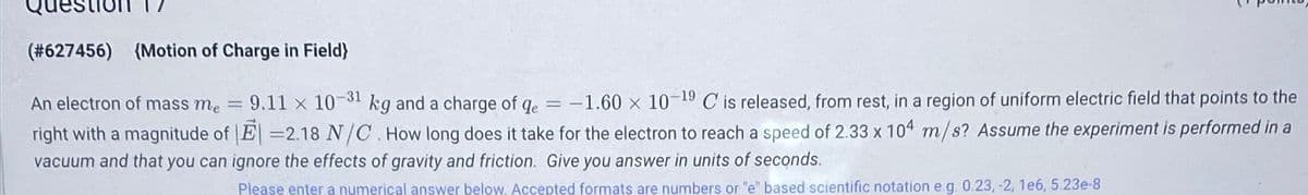 (#627456) (Motion of Charge in Field)
An electron of mass me = 9.11 x 10"
9.11 x 10-31 kg and a charge of qe =
kg and a charge of qe = -1.60 x 10-19 C is released, from rest, in a region of uniform electric field that points to the
right with a magnitude of |E -2.18 N/C. How long does it take for the electron to reach a speed of 2.33 x 104 m/s? Assume the experiment is performed in a
vacuum and that you can ignore the effects of gravity and friction. Give you answer in units of seconds.
Please enter a numerical answer below. Accepted formats are numbers or "e" based scientific notation e.g. 0.23, -2, 1e6, 5.23e-8