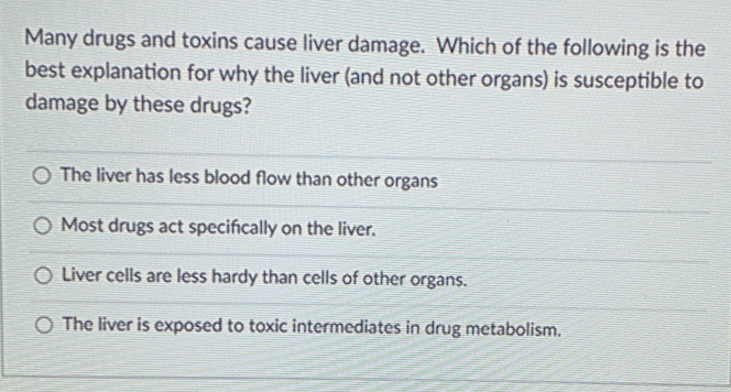 Many drugs and toxins cause liver damage. Which of the following is the
best explanation for why the liver (and not other organs) is susceptible to
damage by these drugs?
O The liver has less blood flow than other organs
O Most drugs act specifically on the liver.
O Liver cells are less hardy than cells of other organs.
O The liver is exposed to toxic intermediates in drug metabolism.
