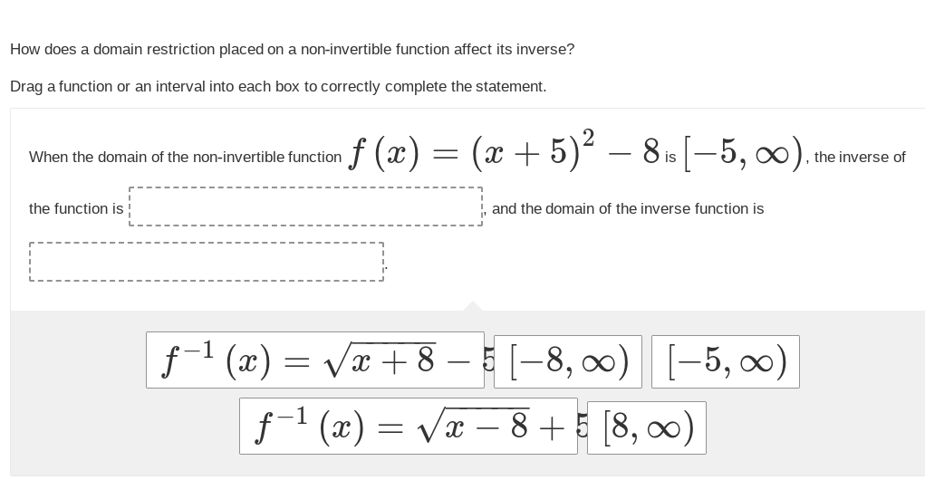 How does a domain restriction placed on a non-invertible function affect its inverse?
Drag a function or an interval into each box to correctly complete the statement.
When the domain of the non-invertible function
the function is !
·ƒ (x)
ƒ-¹(x) =
=
(x + 5)² - 8 is [-5, ∞).
and the domain of the inverse function is
√√√x + 8
√x+8-5-8, ∞00) [-5,00)
ƒ−¹ (x) = =√x - 8+5 (8,00)
the inverse of
