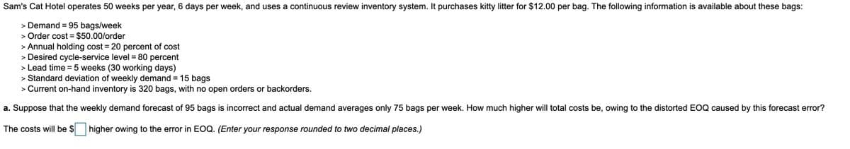Sam's Cat Hotel operates 50 weeks per year, 6 days per week, and uses a continuous review inventory system. It purchases kitty litter for $12.00 per bag. The following information is available about these bags:
> Demand = 95 bags/week
> Order cost = $50.00/order
> Annual holding cost = 20 percent of cost
> Desired cycle-service level = 80 percent
> Lead time =5 weeks (30 working days)
> Standard deviation of weekly demand = 15 bags
> Current on-hand inventory is 320 bags, with no open orders or backorders.
a. Suppose that the weekly demand forecast of 95 bags is incorrect and actual demand averages only 75 bags per week. How much higher will total costs be, owing to the distorted EOQ caused by this forecast error?
The costs will be $
higher owing to the error in EOQ. (Enter your response rounded to two decimal places.)
