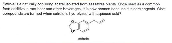 Safrole is a naturally occurring acetal isolated from sassafras plants. Once used as a common
food additive in root beer and other beverages, it is now banned because it is carcinogenic. What
compounds are formed when safrole is hydrolyzed with aqueous acid?
safrole
