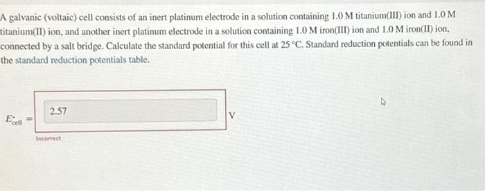 A galvanic (voltaic) cell consists of an inert platinum electrode in a solution containing 1.0 M titanium(III) ion and 1.0 M
titanium(II) ion, and another inert platinum electrode in a solution containing 1.0 M iron(III) ion and 1.0 M iron(II) ion,
connected by a salt bridge. Calculate the standard potential for this cell at 25 °C. Standard reduction potentials can be found in
the standard reduction potentials table.
Ecell
2.57
Incorrect