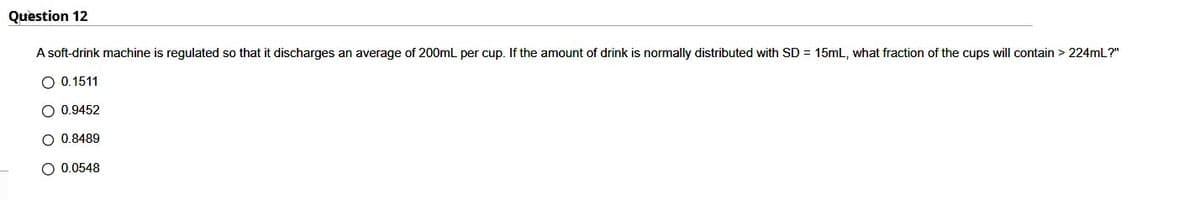 Question 12
A soft-drink machine is regulated so that it discharges an average of 200mL per cup. If the amount of drink is normally distributed with SD = 15mL, what fraction of the cups will contain > 224mL?"
O 0.1511
O 0.9452
O 0.8489
O 0.0548