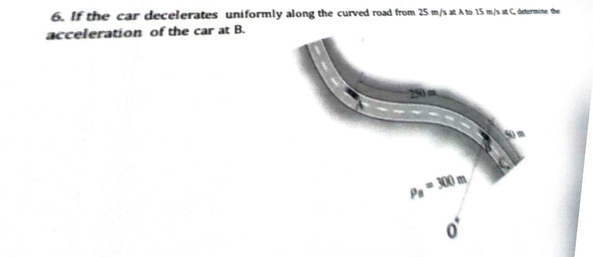 6. If the car decelerates uniformly along the curved road from 25 m/s at A to 15 m/s at C. determine the
acceleration of the car at B.
Pa* 300 m.
o'