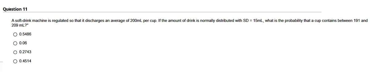 Question 11
A soft-drink machine is regulated so that it discharges an average of 200mL per cup. If the amount of drink is normally distributed with SD = 15mL, what is the probability that a cup contains between 191 and
209 mL?"
O 0.5486
O 0.06
O 0.2743
O 0.4514