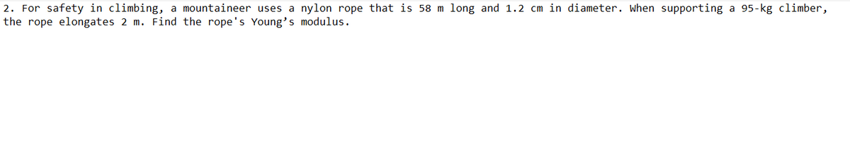 2. For safety in climbing, a mountaineer uses a nylon rope that is 58 m long and 1.2 cm in diameter. When supporting a 95-kg climber,
the rope elongates 2 m. Find the rope's Young's modulus.