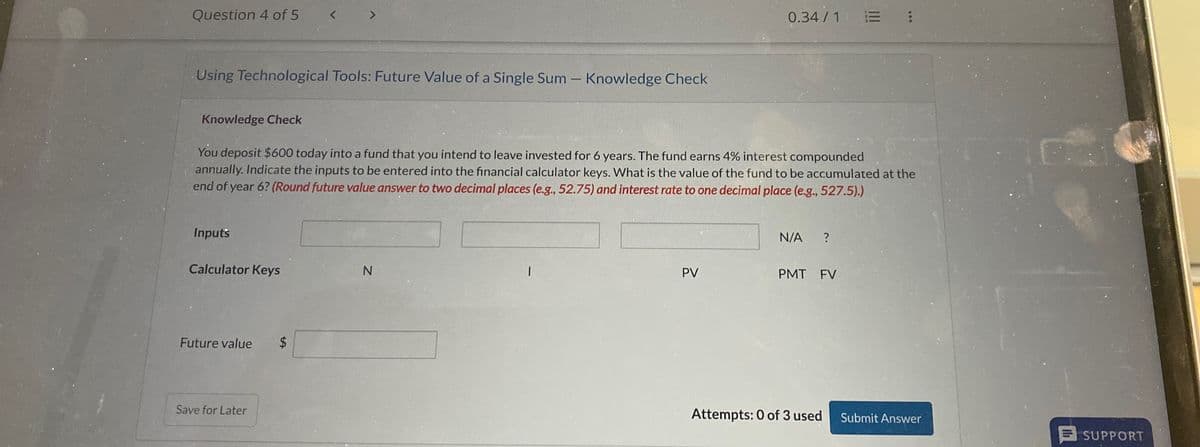 Question 4 of 5
<
>
Using Technological Tools: Future Value of a Single Sum - Knowledge Check
Knowledge Check
0.34/1
You deposit $600 today into a fund that you intend to leave invested for 6 years. The fund earns 4% interest compounded
annually. Indicate the inputs to be entered into the financial calculator keys. What is the value of the fund to be accumulated at the
end of year 6? (Round future value answer to two decimal places (e.g., 52.75) and interest rate to one decimal place (e.g., 527.5).)
Inputs
Calculator Keys
N
Future value
$
Save for Later
N/A
?
PV
PMT FV
Attempts: 0 of 3 used
Submit Answer
SUPPORT