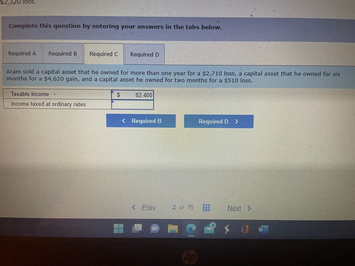 loss.
Complete this question by entering your answers in the tabs below.
Required A Required B
Required C
Taxable income -
Income taxed at ordinary rates
Aram sold a capital asset that he owned for more than one year for a $2,710 loss, a capital asset that he owned for six
months for a $4,620 gain, and a capital asset he owned for two months for a $510 loss.
Required D
$
82,400
< Required B
< Prev
2 of 15
hp
Required D >
***
www
Next >