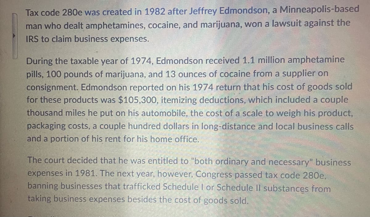 Tax code 280e was created in 1982 after Jeffrey Edmondson, a Minneapolis-based
man who dealt amphetamines, cocaine, and marijuana, won a lawsuit against the
IRS to claim business expenses.
During the taxable year of 1974, Edmondson received 1.1 million amphetamine
pills, 100 pounds of marijuana, and 13 ounces of cocaine from a supplier on
consignment. Edmondson reported on his 1974 return that his cost of goods sold
for these products was $105,300, itemizing deductions, which included a couple
thousand miles he put on his automobile, the cost of a scale to weigh his product,
packaging costs, a couple hundred dollars in long-distance and local business calls
and a portion of his rent for his home office.
The court decided that he was entitled to "both ordinary and necessary" business
expenses in 1981. The next year, however, Congress passed tax code 280e,
banning businesses that trafficked Schedule I or Schedule II substances from
taking business expenses besides the cost of goods sold.
