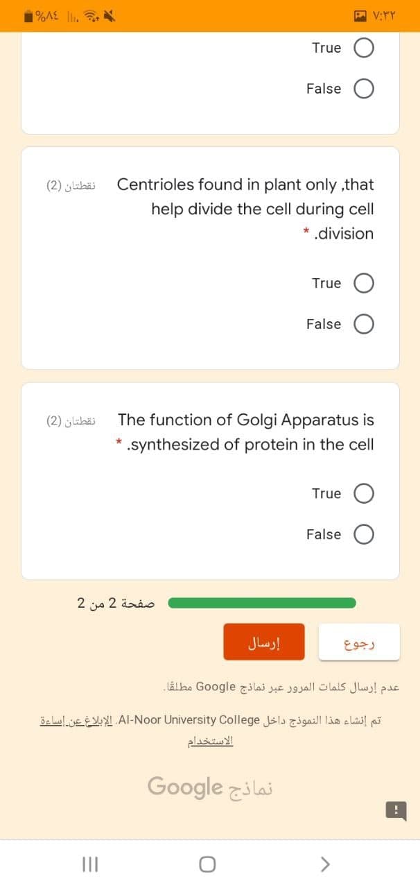 %A£ li.
True
False
نقطتان )2(
Centrioles found in plant only ,that
help divide the cell during cell
* .division
True
False
نقطتان )2(
The function of Golgi Apparatus is
* .synthesized of protein in the cell
True
False
صفحة 2 من 2
إرسال
عدم إرسال كلمات المرور عبر نماذج Go ogle مطلقا.
öe lulje AI-Noor University College Jslsgaill lio a lai ai
الاستخدام
Google zilai
II
