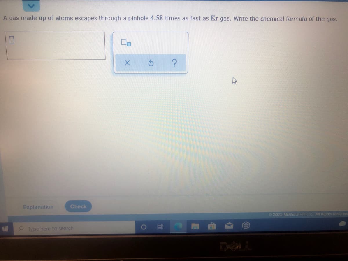 A gas made up of atoms escapes through a pinhole 4.58 times as fast as Kr gas. Write the chemical formula of the gas.
Explanation
Check
©2022 McGraw Hilll LLC. All Rights Reserve
Type here to search
