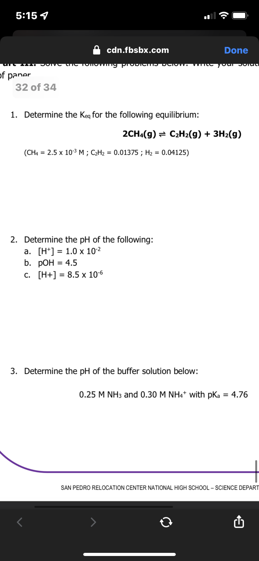 5:15 7
of paner
cdn.fbsbx.com
32 of 34
JOIVO the Tonowing propies below. white your stat
1. Determine the Keq for the following equilibrium:
2CH4(9) C₂H₂(g) + 3H₂(g)
(CH4 = 2.5 x 10-³ M; C₂H₂ = 0.01375; H₂ = 0.04125)
Done
2. Determine the pH of the following:
a. [H] = 1.0 x 10-²
b.
pOH = 4.5
C. [H+] = 8.5 x 10-6
3. Determine the pH of the buffer solution below:
0.25 M NH3 and 0.30 M NH4+ with pka = 4.76
SAN PEDRO RELOCATION CENTER NATIONAL HIGH SCHOOL - SCIENCE DEPART
û