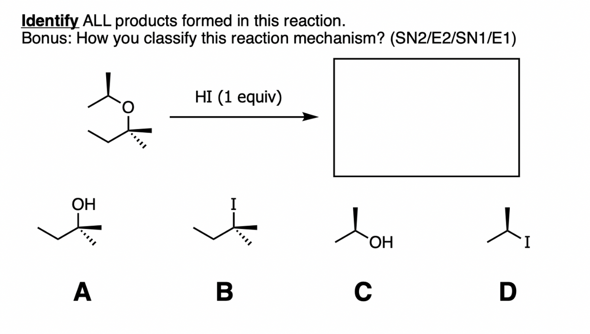 Identify ALL products formed in this reaction.
Bonus: How you classify this reaction mechanism? (SN2/E2/SN1/E1)
HI (1 equiv)
OH
JOH
A
B
C
D
