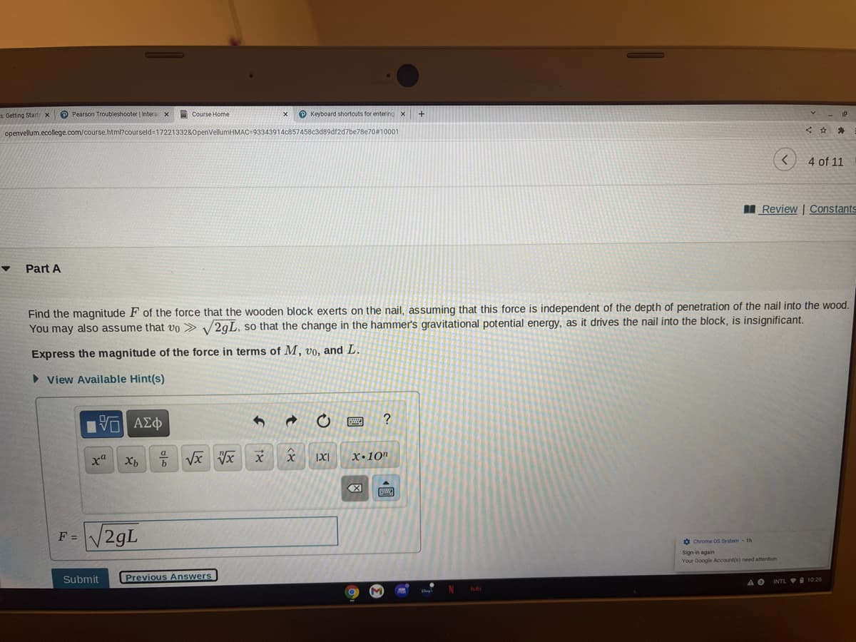 s Getting Start x
P Pearson Troubleshooter | Intera
Course Home
O Keyboard shortcuts for entering x
openvellum.ecollege.com/course.html?courseld=1722133280penVellumHM
13343914c857458c3d89df2d7be78e70#10001
4 of 11
I Review | Constants
Part A
Find the magnitude F of the force that the wooden block exerts on the nail, assuming that this force is independent of the depth of penetration of the nail into the wood.
You may also assume that vo > /2gL, so that the change in the hammer's gravitational potential energy, as it drives the nail into the block, is insignificant.
Express the magnitude of the force in terms of M, vo, and L.
• View Available Hint(s)
x"
Vx Vx
X•10"
F = V29L
Ở Chrome Os System 1h
Sign-in again
Your Google Account(s) need attention
Submit
Previous Answers
A O
INTL I 10 26
