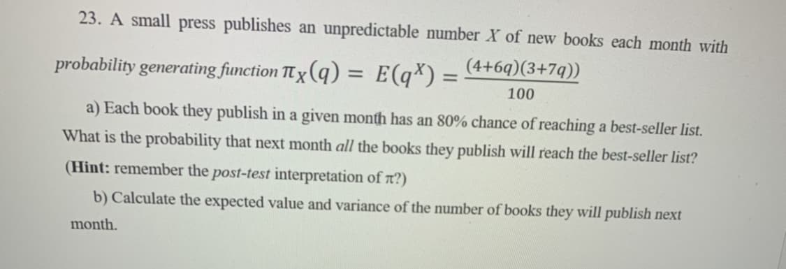 23. A small press publishes an unpredictable number X of new books each month with
(4+69)(3+7q))
probability generating function πx(q) = E(q) =
100
a) Each book they publish in a given month has an 80% chance of reaching a best-seller list.
What is the probability that next month all the books they publish will reach the best-seller list?
(Hint: remember the post-test interpretation of π?)
b) Calculate the expected value and variance of the number of books they will publish next
month.
