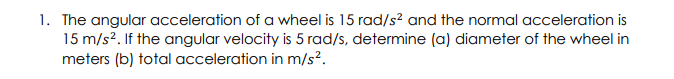 1. The angular acceleration of a wheel is 15 rad/s² and the normal acceleration is
15 m/s2. If the angular velocity is 5 rad/s, determine (a) diameter of the wheel in
meters (b) total acceleration in m/s².
