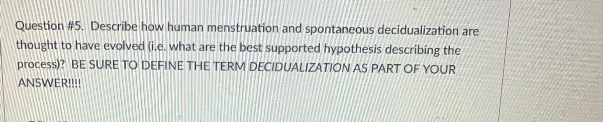 Question #5. Describe how human menstruation and spontaneous decidualization are
thought to have evolved (i.e. what are the best supported hypothesis describing the
process)? BE SURE TO DEFINE THE TERM DECIDUALIZATION AS PART OF YOUR
ANSWER!!!!
