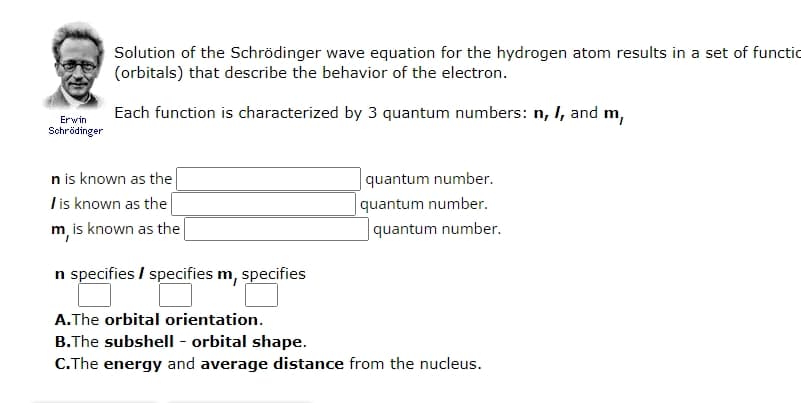 Erwin
Schrödinger
Solution of the Schrödinger wave equation for the hydrogen atom results in a set of functio
(orbitals) that describe the behavior of the electron.
Each function is characterized by 3 quantum numbers: n, I, and m,
n is known as the
I is known as the
m, is known as the
n specifies / specifies m, specifies
A.The orbital orientation.
quantum number.
quantum number.
quantum number.
B.The subshell - orbital shape.
C.The energy and average distance from the nucleus.