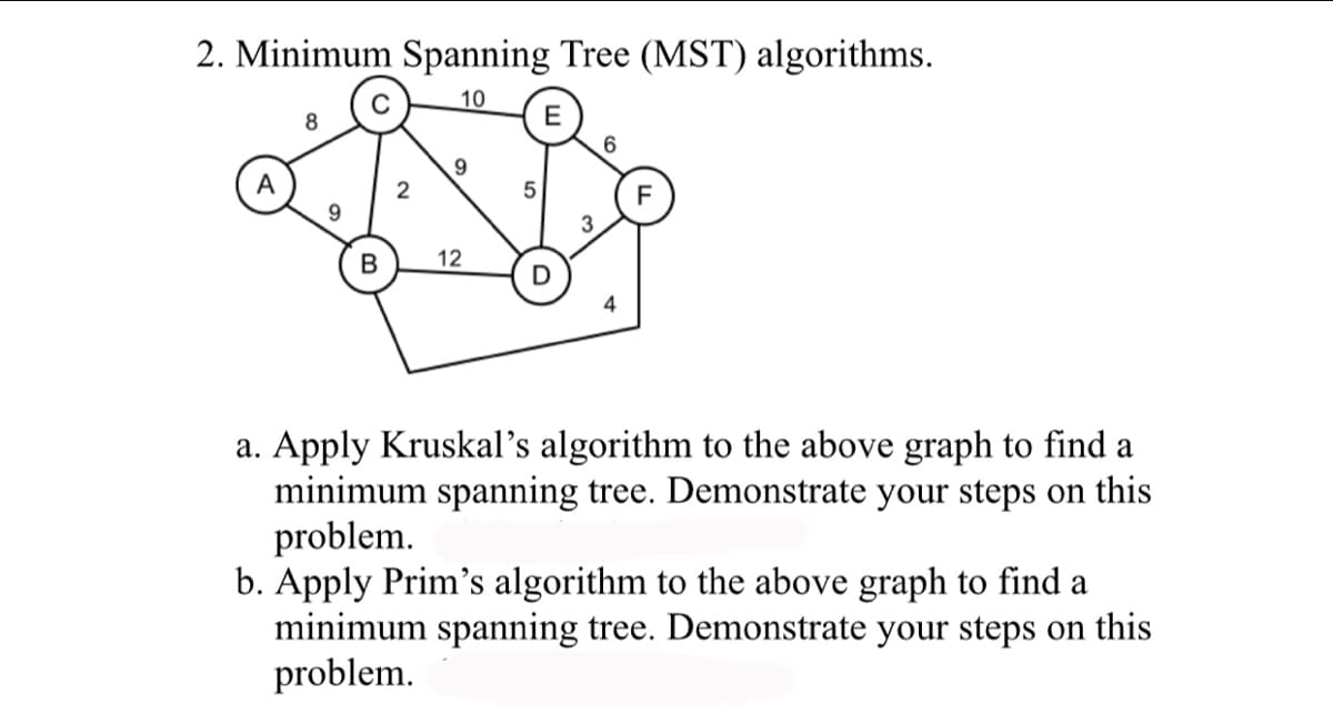 2. Minimum Spanning Tree (MST) algorithms.
10
A
8
9
2
9
B 12
5
E
3
6
a. Apply Kruskal's algorithm to the above graph to find a
minimum spanning tree. Demonstrate your steps on this
problem.
b. Apply Prim's algorithm to the above graph to find a
minimum spanning tree. Demonstrate your steps on this
problem.