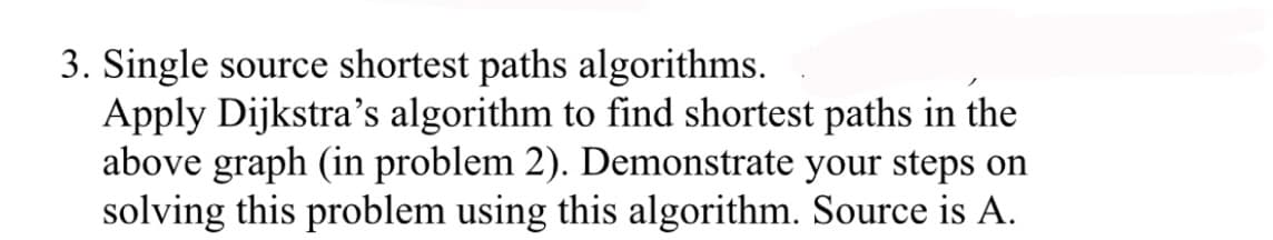 3. Single source shortest paths algorithms.
Apply Dijkstra's algorithm to find shortest paths in the
above graph (in problem 2). Demonstrate your steps on
solving this problem using this algorithm. Source is A.