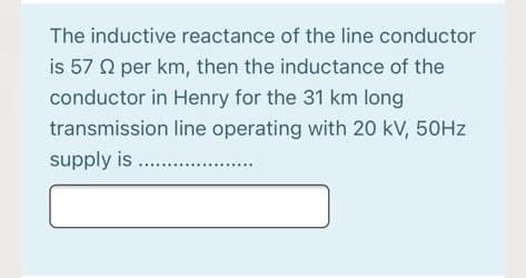 The inductive reactance of the line conductor
is 57 Q per km, then the inductance of the
conductor in Henry for the 31 km long
transmission line operating with 20 kV, 50HZ
supply is .
