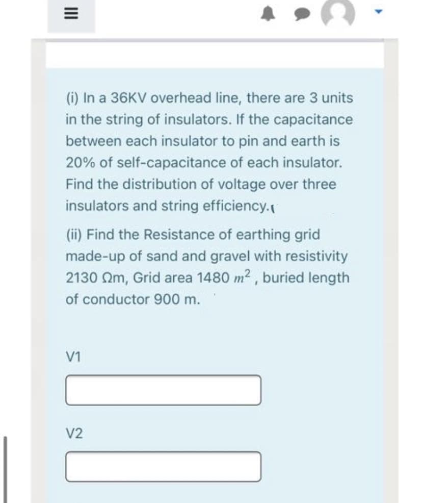 (i) In a 36KV overhead line, there are 3 units
in the string of insulators. If the capacitance
between each insulator to pin and earth is
20% of self-capacitance of each insulator.
Find the distribution of voltage over three
insulators and string efficiency.
(ii) Find the Resistance of earthing grid
made-up of sand and gravel with resistivity
2130 Qm, Grid area 1480 m2 , buried length
of conductor 900 m.
V1
V2
II
