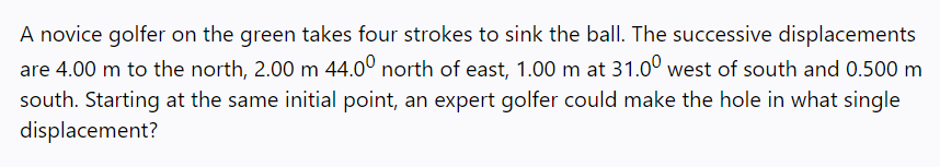 A novice golfer on the green takes four strokes to sink the ball. The successive displacements
are 4.00 m to the north, 2.00 m 44.0° north of east, 1.00 m at 31.0° west of south and 0.500 m
south. Starting at the same initial point, an expert golfer could make the hole in what single
displacement?
