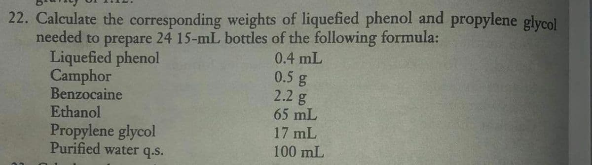 22. Calculate the corresponding weights of liquefied phenol and propylene glycol
needed to prepare 24 15-mL bottles of the following formula:
0.4 mL
0.5 g
2.2 g
65 mL
17 mL
100 mL
Liquefied phenol
Camphor
Benzocaine
Ethanol
Propylene glycol
Purified water q.s.