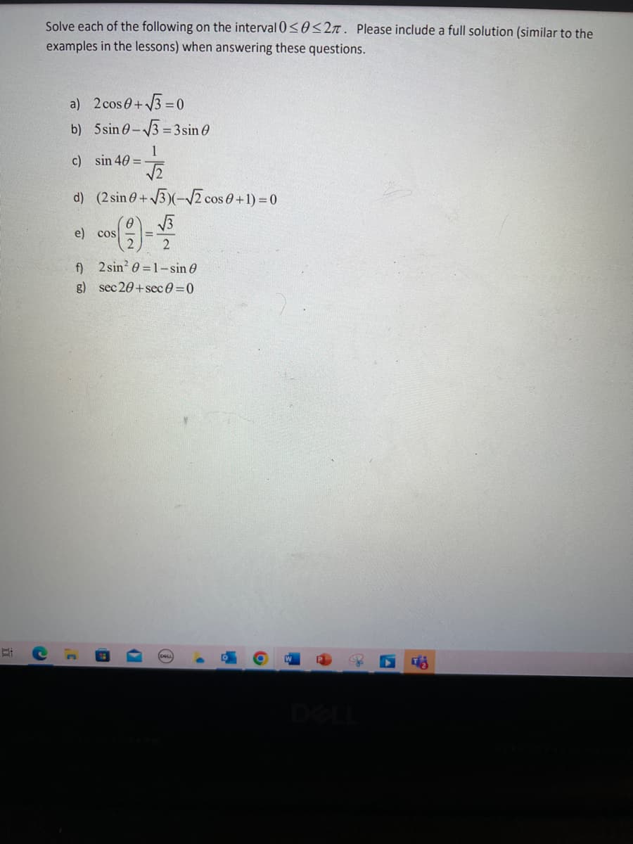 Solve each of the following on the interval 0≤0≤2. Please include a full solution (similar to the
examples in the lessons) when answering these questions.
a) 2 cos 0+√3=0
b) 5 sin 0-√√3-3 sin 0
c) sin 40 =
d) (2 sin 0+√√3)(-√√2 cos 0 + 1) = 0
√3
e) cos
1
√√2
f)
2 sin² 0=1-sin
g) sec 20+sec 0 = 0
3¹