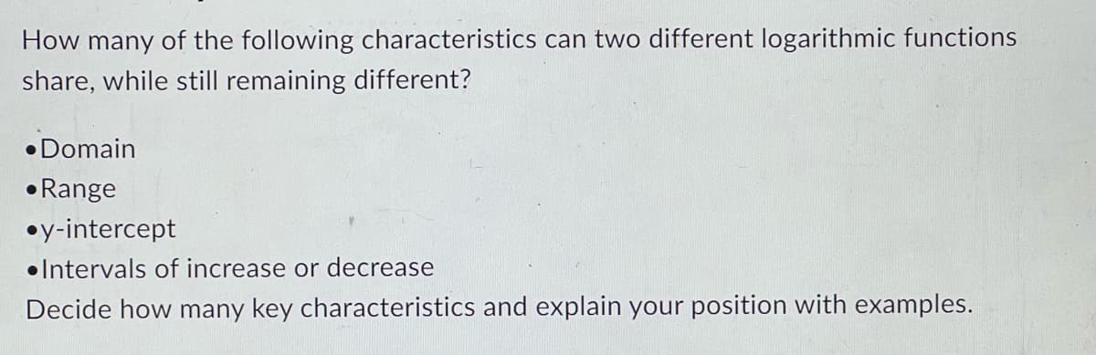 How many of the following characteristics can two different logarithmic functions
share, while still remaining different?
•Domain
Range
•y-intercept
Intervals of increase or decrease
Decide how many key characteristics and explain your position with examples.