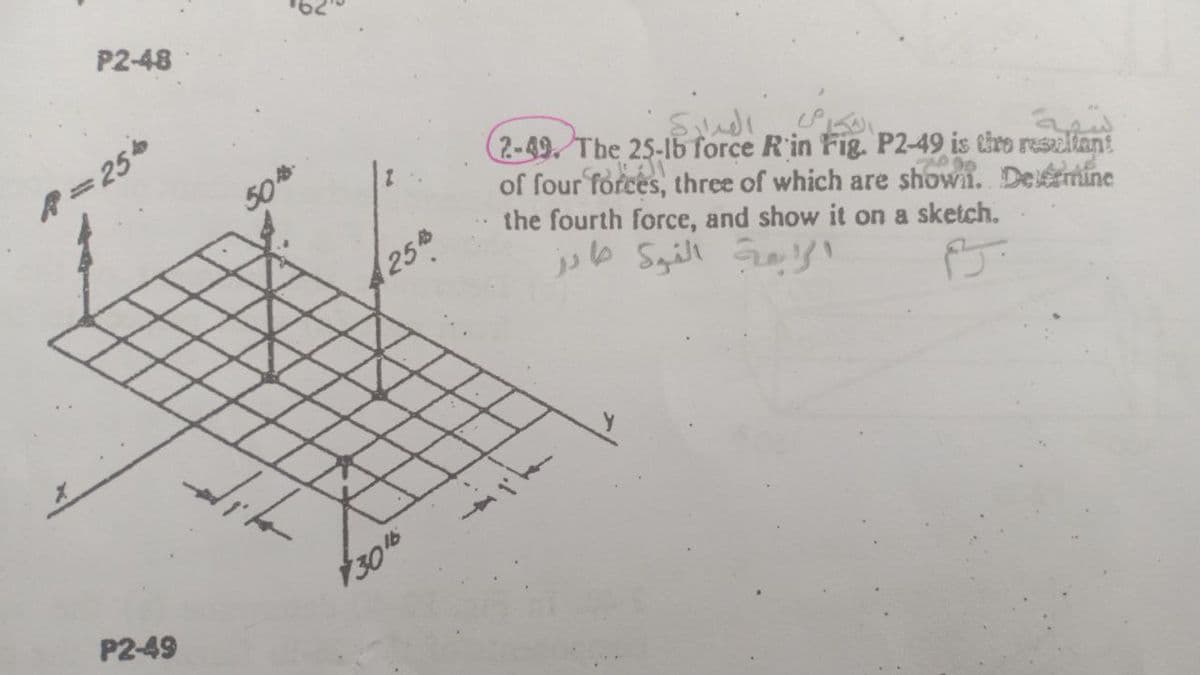 P2-48
A=25
50
(2-49. The 25-lb force R'in Fig. P2-49 is tiro reseliant
of four forces, three of which are shown. Deémine
the fourth force, and show it on a sketch.
25
P2-49
305
