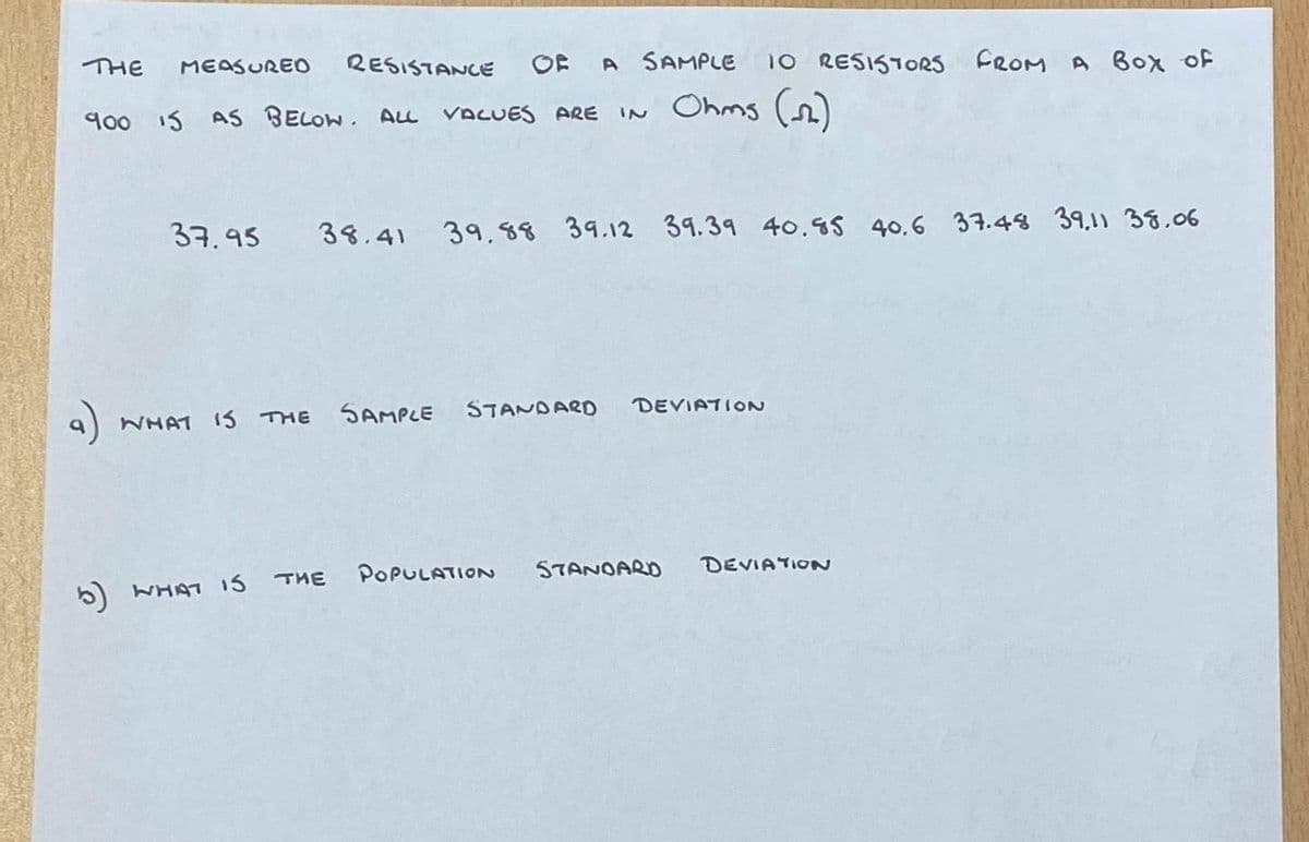 THE MEASURED RESISTANCE OF A SAMPLE
900 IS AS BELOW. ALL VALUES ARE IN Ohms (m)
10 RESISTORS FROM A BOX OF
37.95 38.41 39.88 39.12 39.39 40.85 40.6 37.48 39,11 38.06
WHAT IS THE SAMPLE STANDARD
DEVIATION
5) WHAT IS THE POPULATION STANDARD DEVIATION