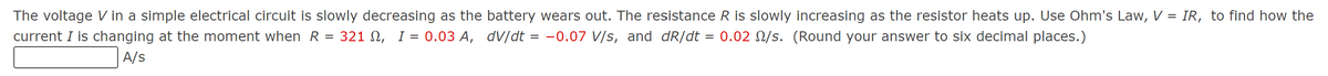 The voltage V in a simple electrical circuit is slowly decreasing as the battery wears out. The resistance R is slowly increasing as the resistor heats up. Use Ohm's Law, V = IR, to find how the
current I is changing at the moment when R = 321, 0.03 A, dv/dt = -0.07 V/s, and dR/dt = 0.02 /s. (Round your answer to six decimal places.)
A/S