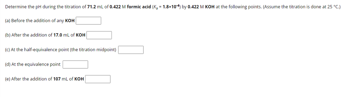 Determine the pH during the titration of 71.2 mL of 0.422 M formic acid (Ka = 1.8×10-4) by 0.422 M KOH at the following points. (Assume the titration is done at 25 °C.)
(a) Before the addition of any KOH
(b) After the addition of 17.0 mL of KOH
(c) At the half-equivalence point (the titration midpoint)
(d) At the equivalence point
(e) After the addition of 107 mL of KOH