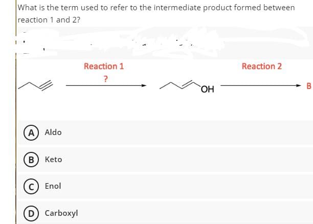 What is the term used to refer to the intermediate product formed between
reaction 1 and 2?
Reaction 1
Reaction 2
?
HO
A) Aldo
В) Keto
c) Enol
D Carboxyl
