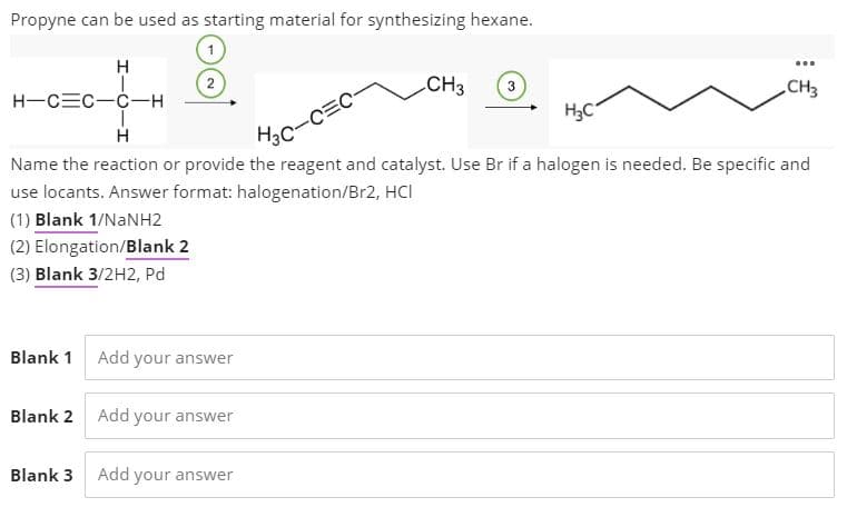 Propyne can be used as starting material for synthesizing hexane.
(2
H-CEC-C-H
CH3
CH3
H3C
Hc-C=C-
Name the reaction or provide the reagent and catalyst. Use Br if a halogen is needed. Be specific and
use locants. Answer format: halogenation/Br2, HCI
(1) Blank 1/NANH2
(2) Elongation/Blank 2
(3) Blank 3/2H2, Pd
Blank 1 Add your answer
Blank 2 Add your answer
Blank 3
Add
your answer
